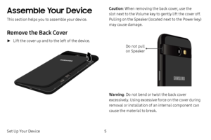 Page 11Set Up Your Device5
Assemble Your Device
This section helps you to assemble your device.
Remove the Back Cover
 ►Lift the cover up and to the left of the device.
Caution: When removing the back cover, use the 
slot next to the Volume key to gently lift the cover off. 
Pulling on the Speaker (located next to the Power key) 
may cause damage.
Do not pull  on Speaker
Warning: Do not bend or twist the back cover 
excessively. Using excessive force on the cover during 
removal or installation of an internal...