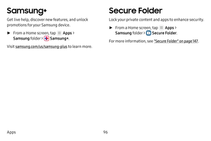 Page 10296
Apps
Samsung+
Get live help, discover new features, and unlock 
promotions for your Samsung device. 
 ► From a Home screen, tap  Apps  > 
Samsung folder > 
 Samsung+ .
Visit samsung.com/us/samsung-plus to learn more.
Secure Folder
Lock your private content and apps to enhance security.
 ► From a Home screen, tap  Apps  > 
Samsung folder > 
 Secure Folder .
For more information, see "Secure Folder" on page  147. 