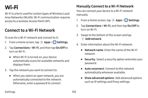 Page 108Settings102
Wi‑Fi
Wi‑Fi is a term used for certain types of Wireless Local 
Area Networks (WLAN). Wi‑Fi communication requires 
access to a wireless Access Point (AP).
Connect to a Wi-Fi Network
To scan for a Wi‑Fi network and connect to it:
1. From a Home screen, tap  Apps >  Settings.
2. Tap Connections  > Wi-Fi , and then tap  On/Off to 
turn on Wi‑Fi.
• When Wi‑Fi is turned on, your device 
automatically scans for available networks and 
displays them.
3. Tap the network you want to connect to. 
•...