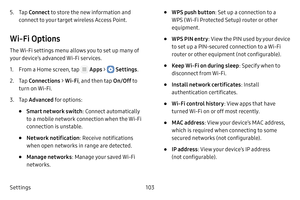 Page 109Settings103
5. Tap Connect to store the new information and 
connect to your target wireless Access Point.
Wi-Fi Options
The Wi‑Fi settings menu allows you to set up many of 
your device’s advanced Wi‑Fi services.
1. From a Home screen, tap  Apps >  Settings .
2. Tap Connections  > Wi-Fi , and then tap  On/Off to 
turn on Wi‑Fi.
3. Tap Advanced for options:
• Smart network switch : Connect automatically 
to a mobile network connection when the Wi‑Fi 
connection is unstable.
• Network notification:...