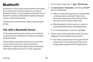 Page 111Settings105
Bluetooth
Bluetooth is a short‑range communications technology 
that connects your device wirelessly to a number of 
Bluetooth devices, such as headsets and hands‑free car 
Bluetooth systems, and Bluetooth‑enabled computers, 
printers, and wireless devices.
The Bluetooth communication range is approximately 
30 feet.
Pair with a Bluetooth Device
The Bluetooth pairing process allows you to establish 
trusted connections between your device and another 
Bluetooth device. 
Pairing between two...