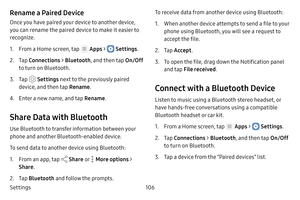 Page 112Settings106
Rename a Paired Device
Once you have paired your device to another device, 
you can rename the paired device to make it easier to 
recognize.
1. From a Home screen, tap  Apps >  Settings.
2. Tap Connections  > Bluetooth , and then tap  On/Off 
to turn on Bluetooth.
3. Tap  Settings  next to the previously paired 
device, and then tap  Rename.
4. Enter a new name, and tap  Rename.
Share Data with Bluetooth
Use Bluetooth to transfer information between your 
phone and another Bluetooth‑enabled...