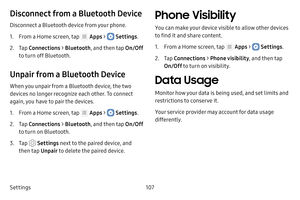 Page 113Settings107
Disconnect from a Bluetooth Device
Disconnect a Bluetooth device from your phone.
1. From a Home screen, tap  Apps >  Settings.
2. Tap Connections  > Bluetooth , and then tap  On/Off 
to turn off Bluetooth.
Unpair from a Bluetooth Device
When you unpair from a Bluetooth device, the two 
devices no longer recognize each other. To connect 
again, you have to pair the devices.
1. From a Home screen, tap  Apps >  Settings .
2. Tap Connections  > Bluetooth , and then tap  On/Off 
to turn on...