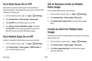 Page 114Settings108
Turn Data Saver On or Off
Data saver prevents some apps from sending or 
receiving data in the background, as well as reduce the 
frequency of data use.
1. From a Home screen, tap  Apps >  Settings.
2. Tap Connections  > Data usage >  Data saver.
3. Tap On/Off  to turn Data saver on or off.
4. Tap Allow unrestricted data usage , and then 
tap  On/Off  next to each app that you want to 
permit to have unrestricted data usage.
Turn Mobile Data On or Off
Enable or disable mobile data use on your...