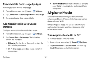 Page 115Settings109
Check Mobile Data Usage by Apps
Monitor your apps’ mobile data usage.
1. From a Home screen, tap  Apps >  Settings.
2. Tap Connections  > Data usage >  Mobile data usage
3. Tap an app to view data usage details.
Additional Mobile Data Usage 
Options
Configure more options for mobile data usage.
1. From a Home screen, tap  Apps >  Settings.
2. Tap Connections  > Data usage . The following 
options are available:
• Bill cycle : Set the day of the month to start the 
bill cycle for your device....