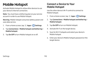 Page 116Settings110
Mobile Hotspot
Activate Mobile hotspot to allow other devices to use 
your device’s Internet connection.
Note: You must have a tethering plan on your service 
account in order to use Mobile hotspot.
Warning : Mobile hotspot consumes battery power and 
uses data service.
1. From a Home screen, tap  Apps >  Settings .
2. Tap Connections  > Mobile hotspot and tethering  > 
Mobile hotspot .
3. Tap On/Off  to turn Mobile hotspot on or off.
Connect a Device to Your 
Mobile Hotspot
Use the other...