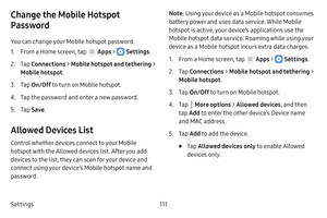 Page 117Settings111
Change the Mobile Hotspot 
Password
You can change your Mobile hotspot password.
1. From a Home screen, tap  Apps >  Settings.
2. Tap Connections  > Mobile hotspot and tethering  > 
Mobile hotspot .
3. Tap On/Off  to turn on Mobile hotspot.
4. Tap the password and  enter a new password.
5. Tap Save .
Allowed Devices List
Control whether devices connect to your Mobile 
hotspot with the Allowed devices list. After you add 
devices to the list, they can scan for your device and 
connect using...