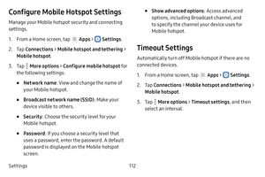 Page 118Settings112
Configure Mobile Hotspot Settings
Manage your Mobile hotspot security and connecting 
settings.
1. From a Home screen, tap  Apps >  Settings.
2. Tap Connections  > Mobile hotspot and tethering  > 
Mobile hotspot .
3. Tap  More options > Configure mobile hotspot  fo r 
the following settings:
• Network name : View and change the name of 
your Mobile hotspot.
• Broadcast network name (SSID) : Make your 
device visible to others.
• Security : Choose the security level for your 
Mobile hotspot.
•...