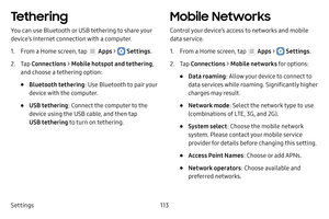 Page 119Settings113
Tethering
You can use Bluetooth or USB tethering to share your 
device’s Internet connection with a computer.
1. From a Home screen, tap  Apps >  Settings.
2. Tap Connections  > Mobile hotspot and tethering , 
and choose a tethering option:
• Bluetooth tethering : Use Bluetooth to pair your 
device with the computer.
• USB tethering : Connect the computer to the 
device using the USB cable, and then tap 
USB tethering to turn on tethering.
Mobile Networks
Control your device’s access to...