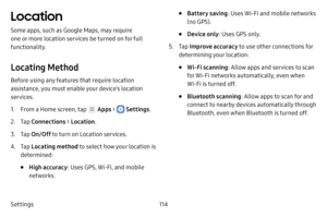 Page 120Settings114
Location
Some apps, such as Google Maps, may require 
one or more location services be turned on for full 
functionality.
Locating Method
Before using any features that require location 
assistance, you must enable your device’s location 
services.
1. From a Home screen, tap  Apps >  Settings.
2. Tap Connections  > Location .
3. Tap On/Off  to turn on Location services.
4. Tap Locating method to select how your location is 
determined:
• High accuracy: Uses GPS, Wi‑Fi, and mobile 
networks.
•...