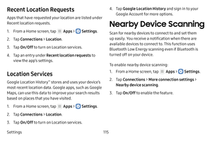 Page 121Settings115
Recent Location Requests
Apps that have requested your location are listed under 
Recent location requests.
1. From a Home screen, tap  Apps >  Settings.
2. Tap Connections  > Location .
3. Tap On/Off  to turn on Location services.
4. Tap an entry under Recent location requests to 
view the app’s settings.
Location Services
Google Location History™ stores and uses your device’s 
most recent location data. Google apps, such as Google 
Maps, can use this data to improve your search results...