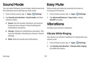 Page 125Settings119
Sound Mode
You can switch between sound modes, while preserving 
the individual sound settings you have made.
1. From a Home screen, tap  Apps >  Settings.
2. Tap Sounds and vibration  > Sound mode , and then 
choose a mode:
• Sound : Use the sounds, vibrations, and volume 
levels you have chosen in Sound settings for 
notifications and alerts.
• Vibrate : Vibrate for notifications and alerts. This 
uses the Vibration intensity you choose in Sound 
settings.
• Mute : Mute all sounds and...