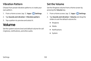 Page 126Settings120
Vibration Pattern
Choose from preset vibration patterns or create your 
own pattern.
1. From a Home screen, tap  Apps >  Settings.
2. Tap Sounds and vibration  > Vibration pattern.
3. Tap a pattern to preview and select it.
Volume
Set the system volume level and default volume for call 
ringtones, notifications, and other audio.
Set the Volume
Set the Ringtone volume from a Home screen by 
pressing the Volume key.
1. From a Home screen, tap  Apps >  Settings.
2. Tap Sounds and vibration  >...