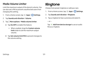 Page 127Settings121
Media Volume Limiter
Limit the maximum output of the device’s volume. You 
can also set a PIN to prevent unauthorized users from 
changing this setting. 
1. From a Home screen, tap  Apps >  Settings.
2. Tap Sounds and vibration  > Volume .
3. Tap  More options > Media volume limiter .
• Tap On/Off to enable this feature.
 -When enabled, drag the Custom volume 
limit  slider to set the maximum output 
volume.
• Tap  Set volume limit PIN to prevent changes to 
the volume setting.
Ringtone...