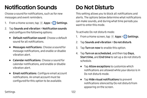 Page 128Settings122
Notification Sounds
Choose a sound for notifications, such as for new 
messages and event reminders.
1. From a Home screen, tap  Apps >  Settings.
2. Tap Sounds and vibration  > Notification sounds  
and configure the following options:
• Default notification sound : Choose a default 
sound for all notifications.
• Messages notifications : Choose a sound for 
message notifications, and enable or disable 
vibration alert.
• Calendar notifications : Choose a sound for 
calendar notifications,...