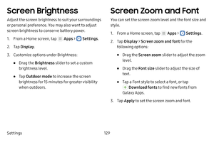 Page 135Settings129
Screen Brightness
Adjust the screen brightness to suit your surroundings 
or personal preference. You may also want to adjust 
screen brightness to conserve battery power.
1. From a Home screen, tap  Apps >  Settings.
2. Tap Display .
3. Customize options under Brightness:
• Drag the  Brightness slider to set a custom 
brightness level.
• Tap  Outdoor mode  to increase the screen 
brightness for 15 minutes for greater visibility 
when outdoors.
Screen Zoom and Font
You can set the screen zoom...