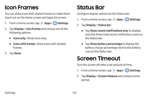 Page 137Settings131
Icon Frames
You can show icons with shaded frames to make them 
stand out on the Home screen and Apps list screen.
1. From a Home screen, tap  Apps >  Settings.
2. Tap Display  > Icon frames  and choose one of the 
following options:
• Icons only : Show icons only.
• Icons with frames : Show icons with shaded 
frames.
3. Tap  Done .
Status Bar
Configure display options for the Status bar.
1. From a Home screen, tap  Apps >  Settings .
2. Tap Display  > Status bar .
• Tap Show recent...