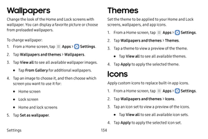 Page 140Settings134
Wallpapers
Change the look of the Home and Lock screens with 
wallpaper. You can display a favorite picture or choose 
from preloaded wallpapers.
To change wallpaper:
1. From a Home screen, tap  Apps >  Settings.
2. Tap Wallpapers and themes  > Wallpapers .
3. Tap View all  to see all available wallpaper images.
• Tap From Gallery for additional wallpapers.
4. Tap an image to choose it, and then choose which 
screen you want to use it for:
• Home screen
• Lock screen
• Home and lock screens...