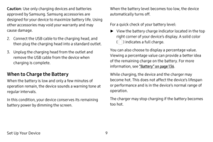 Page 15Set Up Your Device9
Caution
: Use only charging devices and batteries 
approved by Samsung. Samsung accessories are 
designed for your device to maximize battery life. Using 
other accessories may void your warranty and may 
cause damage.
2. Connect the USB cable to the charging head, and 
then plug the charging head into a standard outlet.
3. Unplug the charging head from the outlet and 
remove the USB cable from the device when 
charging is complete.
When to Charge the Battery
When the battery is low...
