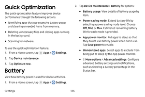 Page 142Settings136
Quick Optimization
The quick optimization feature improves device 
performance through the following actions:
• Identifying apps that use excessive battery power 
and clearing unneeded items from memory.
• Deleting unnecessary files and closing apps running 
in the background.
• Scanning for malware.
To use the quick optimization feature:
1. From a Home screen, tap  Apps >  Settings .
2. Tap Device maintenance .
3. Tap Optimize now .
Battery
View how battery power is used for device...