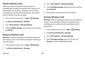 Page 144Settings138
Mount a Memory Card
When you install an optional memory card, it is 
automatically mounted (connected to the device) and 
prepared for use. However, should you unmount the 
card without removing it from the device, you need to 
mount it before it can be accessed.
1. From a Home screen, tap  Apps >  Settings .
2. Tap Device maintenance  > Storage .
3. Tap  More options > Storage settings .
4. Under Portable storage , tap your SD card, and then 
tap  Mount .
Remove a Memory Card
Warning : To...