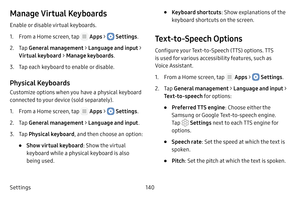 Page 146Settings140
Manage Virtual Keyboards
Enable or disable virtual keyboards.
1. From a Home screen, tap  Apps >  Settings.
2. Tap General management  > Language and input > 
Virtual keyboard  > Manage keyboards .
3. Tap each keyboard to enable or disable.
Physical Keyboards
Customize options when you have a physical keyboard 
connected to your device (sold separately).
1. From a Home screen, tap  Apps >  Settings .
2. Tap General management  > Language and input .
3. Tap Physical keyboard , and then choose...