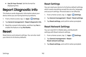 Page 148Settings142
• Use 24-hour format: Set the format for 
displaying time.
Report Diagnostic Info
This feature sends diagnostic information about your 
device when you are having technical problems.
1. From a Home screen, tap  Apps >  Settings .
2. Tap General management  > Report diagnostic info .
3. Read the consent information, and then tap  Ye s to 
enable the feature or tap  No thanks.
Reset
Reset device and network settings. You can also reset 
your device to its factory defaults.
Reset Settings
You...