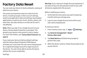 Page 149Settings143
Factory Data Reset
You can reset your device to factory defaults, erasing all 
data from your device.
This action permanently erases ALL data from the 
device, including Google or other account settings, 
system and application data and settings, downloaded 
applications, as well as your music, photos, videos, and 
other files. Any data stored on an external SD card is 
not affected.
Note: When you sign in to a Google Account on your 
device, Factory Reset Protection is activated. This...