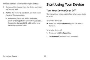 Page 16Set Up Your Device10
If the device heats up while charging the battery:
1. Disconnect the charger from the device and close 
any running apps.
2. Wait for the device to cool down, and then begin 
charging the device again.
• If the lower part of the device overheats, 
check for damage to the connected USB cable. 
Replace the damaged USB cable with a new 
Samsung‑approved cable.
Start Using Your Device
Turn Your Device On or Off
The instructions below explain how to turn your device 
on or off.
To turn...