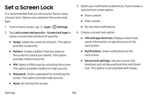 Page 152Settings146
Set a Screen Lock
It is recommended that you secure your device using 
a Screen lock. Options vary based on the screen lock 
type.
1. From a Home screen, tap  Apps >  Settings.
2. Tap Lock screen and security > Screen lock type to 
select a screen lock and level of security:
• Swipe : Swipe the screen to unlock it. This option 
provides no security.
• Pattern : Create a pattern that you draw on 
the screen to unlock your device. This option 
provides medium security.
• PIN : Select a PIN to...