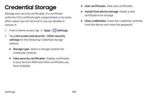 Page 155Settings149
Credential Storage
Manage your security certificates. If a certificate 
authority (CA) certificate gets compromised or for some 
other reason you do not trust it, you can disable or 
remove it.
1. From a Home screen, tap  Apps >  Settings.
2. Tap Lock screen and security > Other security 
settings  for the following Credential storage 
options:
• Storage type : Select a storage location for 
credential contents.
• View security certificates : Display certificates 
in your device’s ROM and...