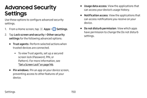 Page 156Settings150
Advanced Security 
Settings
Use these options to configure advanced security 
settings.
1. From a Home screen, tap  Apps >  Settings.
2. Tap Lock screen and security > Other security 
settings for the following advanced options: 
• Trust agents : Perform selected actions when 
trusted devices are connected.
 -To view Trust agents, set up a secured 
screen lock (Password, PIN, or 
Pattern). For more information, see 
“Set a Screen Lock” on page  146.
• Pin windows: Pin an app on your device...