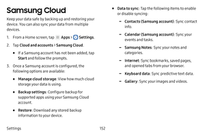 Page 158Settings152
Samsung Cloud
Keep your data safe by backing up and restoring your 
device. You can also sync your data from multiple 
devices.
1. From a Home screen, tap  Apps >  Settings.
2. Tap Cloud and accounts > Samsung Cloud .
• If a Samsung account has not been added, tap 
Start and follow the prompts.
3. Once a Samsung account is configured, the 
following options are available:
• Manage cloud storage : View how much cloud 
storage your data is using.
• Backup settings : Configure backup for...