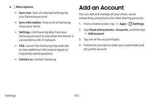 Page 159Settings153
•  More options:
 -Sync now: Sync all selected settings for 
your Samsung account.
 -Sync information : View a list of Samsung 
Cloud sync items.
 -Settings : Limit syncing data from your 
Samsung account to only when the device is 
connected to a Wi‑Fi network.
 -FAQ : Launch the Samsung help web site 
to view additional information based on 
frequently asked questions.
 -Contact us : Contact Samsung.
Add an Account
You can add and manage all your email, social 
networking, and picture and...