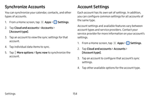 Page 160Settings154
Synchronize Accounts
You can synchronize your calendar, contacts, and other 
types of accounts.
1. From a Home screen, tap  Apps >  Settings.
2. Tap Cloud and accounts > Accounts > 
[Account type] .
3. Tap an account to view the sync settings for that 
account.
4. Tap individual data items to sync.
5. Tap  More options > Sync now to synchronize the 
account.
Account Settings
Each account has its own set of settings. In addition, 
you can configure common settings for all accounts of 
the same...