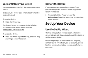Page 17Set Up Your Device11
Lock or Unlock Your Device
Use your device’s screen lock features to secure your 
device.
By default, the device locks automatically when the 
screen times out.
To lock the device:
 ►Press the  Power key.
The default Screen lock on your device is Swipe. 
To choose a more secure screen lock, see 
“Set a Screen Lock” on page  146.
To unlock the device:
 ► Press the  Power key o r Home key, and then drag 
your finger across the screen.
Restart the Device
If your device stops responding...