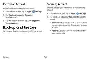 Page 161Settings155
Remove an Account
You can remove accounts from your device.
1. From a Home screen, tap  Apps >  Settings.
2. Tap Cloud and accounts > Accounts > 
[Account type] .
3. Tap the account and then tap  More options > 
Remove account .
Backup and Restore
Back up your data to your Samsung or Google Accounts.
Samsung Account
Enable backup of your information to your Samsung 
account.
1. From a Home screen, tap  Apps >  Settings.
2. Tap Cloud and accounts > Backup and restore  fo r 
options:
• Backup...