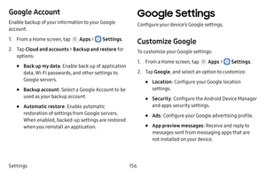 Page 162Settings156
Google Account
Enable backup of your information to your Google 
account.
1. From a Home screen, tap  Apps >  Settings.
2. Tap Cloud and accounts > Backup and restore fo r 
options:
• Back up my data : Enable back up of application 
data, Wi‑Fi passwords, and other settings to 
Google servers.
• Backup account: Select a Google Account to be 
used as your backup account.
• Automatic restore : Enable automatic 
restoration of settings from Google servers. 
When enabled, backed‑up settings are...