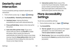 Page 167Settings161
Dexterity and 
Interaction
To set accessibility settings related to dexterity and 
interaction:
1. From a Home screen, tap  Apps >  Settings.
2. Tap Accessibility  > Dexterity and interaction .
• Assistant menu: Improve the device 
accessibility for users with reduced dexterity.
• Press and hold delay : Select a time interval for 
this action.
• Auto click after pointer stops : If you use a 
mouse with your device, tap  On/Off to enable 
this option, which causes your device to 
automatically...