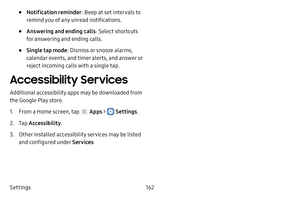 Page 168Settings162
• Notification reminder: Beep at set intervals to 
remind you of any unread notifications.
• Answering and ending calls : Select shortcuts 
for answering and ending calls.
• Single tap mode : Dismiss or snooze alarms, 
calendar events, and timer alerts, and answer or 
reject incoming calls with a single tap.
Accessibility Services
Additional accessibility apps may be downloaded from 
the Google Play store.
1. From a Home screen, tap  Apps >  Settings .
2. Tap Accessibility .
3. Other...