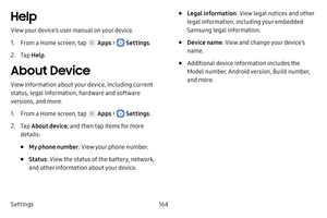 Page 170Settings164
Help
View your device’s user manual on your device.
1. From a Home screen, tap  Apps >  Settings.
2. Tap Help .
About Device
View information about your device, including current 
status, legal information, hardware and software 
versions, and more.
1. From a Home screen, tap  Apps >  Settings .
2. Tap About device , and then tap items for more 
details:
• My phone number : View your phone number.
• Status: View the status of the battery, network, 
and other information about your device.
•...