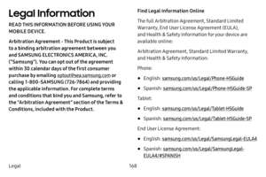 Page 174168
Legal
Legal Information
READ THIS INFORMATION BEFORE USING YOUR 
MOBILE DEVICE.
Arbitration Agreement - This Product is subject 
to a binding arbitration agreement between you 
and SAMSUNG ELECTRONICS AMERICA, INC. 
(“Samsung”). You can opt out of the agreement 
within 30 calendar days of the first consumer 
purchase by emailing  optout@sea.samsung.com  or 
calling 1‑800‑SAMSUNG (726‑78 64) and providing 
the applicable information. For complete terms 
and conditions that bind you and Samsung, refer...