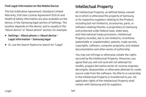 Page 175169
Legal Find Legal Information on the Mobile Device 
The full Arbitration Agreement, Standard Limited 
Warranty, End User License Agreement (EULA) and 
Health & Safety Information are also available on the 
device, in the Samsung legal section of Settings. The 
location depends on the device, and is usually in the 
“About device” or “About phone” section, for example:
• Settings  > About phone  o r About device  > 
Legal  information  > Samsung legal
• Or, use the Search feature to search for “Legal”....