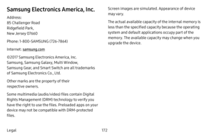 Page 178172
Legal
Samsung Electronics America, Inc.
Address: 
85 Challenger Road  
Ridgefield Park,  
New Jersey 07660
Phone: 1‑800‑SAMSUNG  (726‑7864)
Internet: samsung.com
©2017 Samsung Electronics America, Inc.   
Samsung, Samsung Galaxy, Multi Window, 
Samsung Gear, and Smart Switch are all trademarks 
of Samsung Electronics Co., Ltd. 
Other marks are the property of their 
respective owners.
Some multimedia (audio/video) files contain Digital 
Rights Management (DRM) technology to verify you 
have the right...