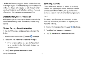 Page 19Set Up Your Device13
Caution: Before shipping your device back to Samsung 
or taking it to your nearest Samsung‑authorized service 
center, you should remove your Google Account before 
resetting the device back to factory settings. For more 
information, visit:  samsung.com/us/support/frp .
Enable Factory Reset Protection
Adding a Google Account to your device automatically 
activates the Factory Reset Protection (FRP) security 
feature.
Disable Factory Reset Protection
To disable FRP, remove all Google...