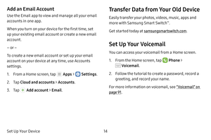 Page 20Set Up Your Device14
Add an Email Account
Use the Email app to view and manage all your email 
accounts in one app.
When you turn on your device for the first time, set 
up your existing email account or create a new email 
account.
– or –
To create a new email account or set up your email 
account on your device at any time, use Accounts 
settings.
1. From a Home screen, tap  Apps >  Settings .
2. Tap Cloud and accounts >  Accounts.
3. Tap  Add account >  Email.
Transfer Data from Your Old Device
Easily...