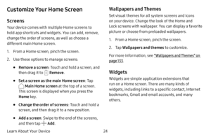 Page 30Learn About Your Device24
Customize Your Home Screen
Screens
Your device comes with multiple Home screens to 
hold app shortcuts and widgets. You can add, remove, 
change the order of screens, as well as choose a 
different main Home screen.
1. From a Home screen, pinch the screen.
2. Use these options to manage screens:
• Remove a screen: Touch and hold a screen, and 
then drag it to 
 Remove .
• Set a screen as the main Home screen : Tap 
 Main Home screen at the top of a screen. 
This screen is...