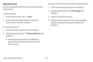 Page 32Learn About Your Device26
App Shortcuts
You can use app shortcuts to launch an app from any 
Home screen. 
To add a shortcut:
1. From a Home screen, tap  Apps.
2. Touch and hold an app shortcut, drag it to a 
Home screen, and then release it.
To remove a shortcut:
1. Touch and hold an app shortcut to release it.
2. Drag the app shortcut to  Remove shortcut  and 
release it.
• Removing a shortcut does not delete the 
app, it just removes the shortcut from the 
Home screen. To move a shortcut from one Home...