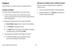Page 33Learn About Your Device27
Folders
Place folders on a Home screen to organize items.
Create a Folder
You can create an app folder on a Home screen.
1. From a Home screen, touch and hold an app 
shortcut and drag it on top of another app shortcut 
until highlighted.
2. Release the app shortcut to create the folder.
• Enter folder name: Enter a name for the folder.
•  Palette: Change the color.
•  Add: Place more apps in the folder. Tap apps 
to select them, and then tap  Add.
3. Tap anywhere outside of the...