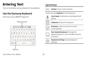 Page 36Learn About Your Device30
Entering Text
Text can be entered using a keyboard or by speaking.
Use the Samsung Keyboard
Enter text using a QWERTY keyboard.
Predictive text
Options
Special Keys
Symbol: Tap to insert symbols.
Touch and hold  Options for the following:
Voice input: Enter text using Google Voice™ 
typing.
Clipboard: Access the clipboard.
Emoticon: Insert an emoticon at the 
cursor position.
One-handed keyboard: Change the 
keyboard layout to accommodate use with 
one hand.
Keyboard settings:...